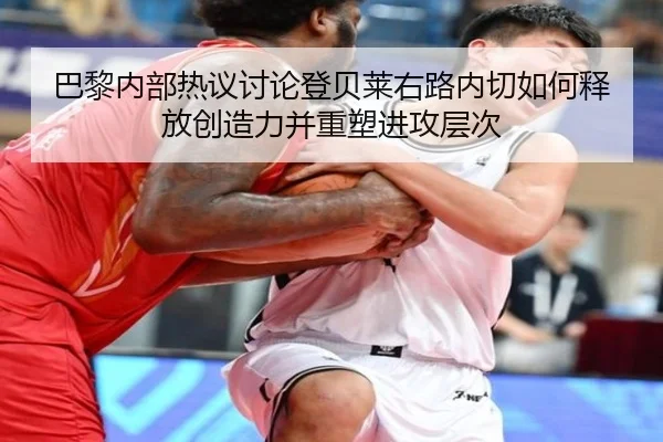 巴黎内部热议讨论登贝莱右路内切如何释放创造力并重塑进攻层次