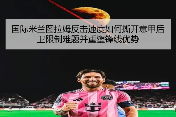 国际米兰图拉姆反击速度如何撕开意甲后卫限制难题并重塑锋线优势
