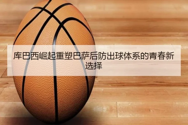 库巴西崛起重塑巴萨后防出球体系的青春新选择