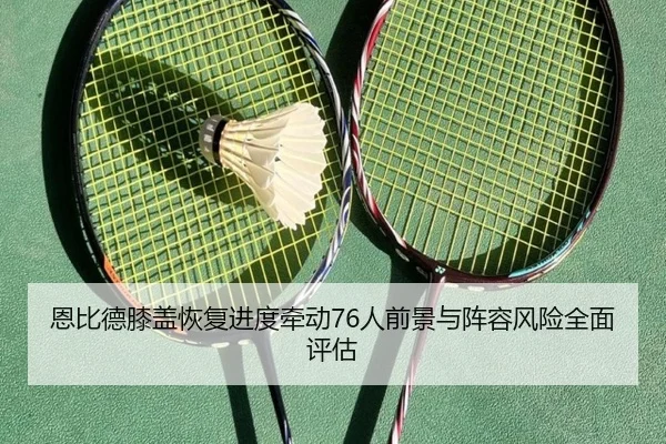 恩比德膝盖恢复进度牵动76人前景与阵容风险全面评估