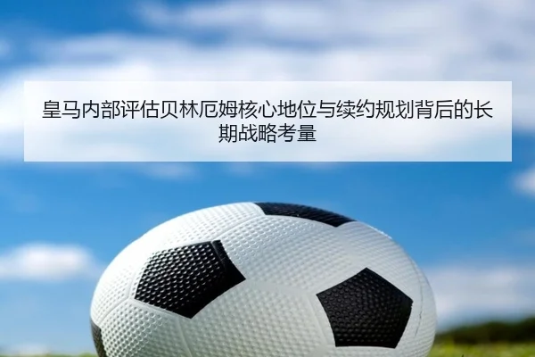 皇马内部评估贝林厄姆核心地位与续约规划背后的长期战略考量