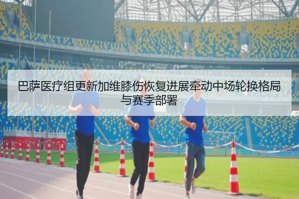 巴萨医疗组更新加维膝伤恢复进展牵动中场轮换格局与赛季部署