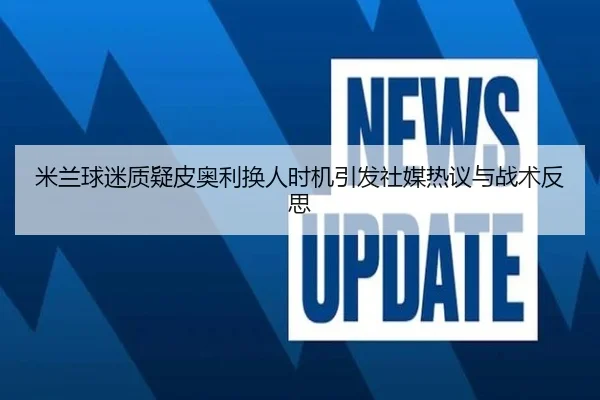 米兰球迷质疑皮奥利换人时机引发社媒热议与战术反思