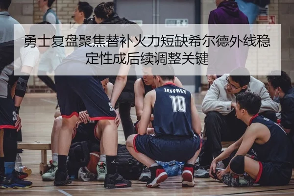勇士复盘聚焦替补火力短缺希尔德外线稳定性成后续调整关键
